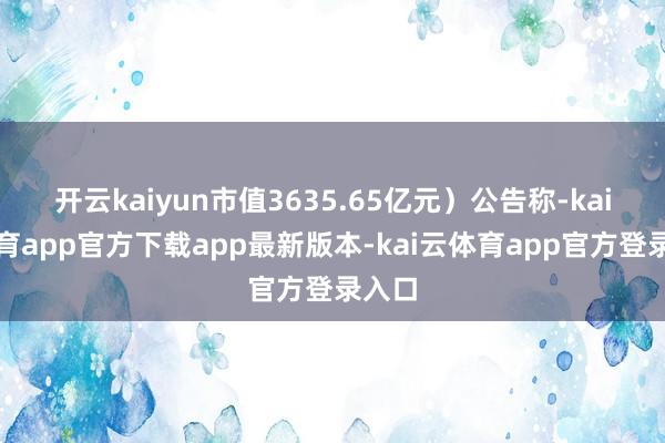 开云kaiyun市值3635.65亿元）公告称-kai云体育app官方下载app最新版本-kai云体育app官方登录入口