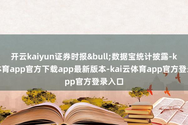 开云kaiyun证券时报&bull;数据宝统计披露-kai云体育app官方下载app最新版本-kai云体育app官方登录入口