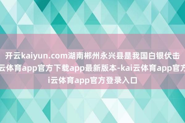 开云kaiyun.com湖南郴州永兴县是我国白银伏击产区-kai云体育app官方下载app最新版本-kai云体育app官方登录入口