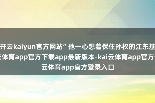 开云kaiyun官方网站”他一心想着保住孙权的江东基业-kai云体育app官方下载app最新版本-kai云体育app官方登录入口