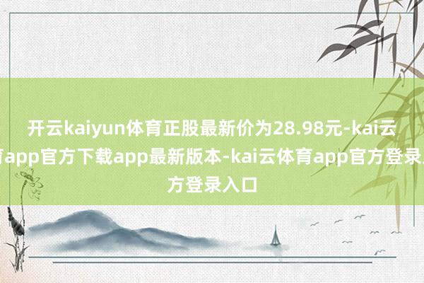 开云kaiyun体育正股最新价为28.98元-kai云体育app官方下载app最新版本-kai云体育app官方登录入口