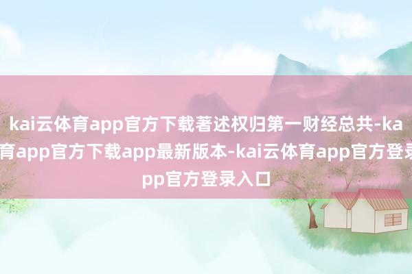 kai云体育app官方下载著述权归第一财经总共-kai云体育app官方下载app最新版本-kai云体育app官方登录入口