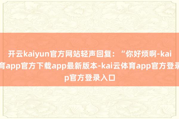开云kaiyun官方网站轻声回复：“你好烦啊-kai云体育app官方下载app最新版本-kai云体育app官方登录入口