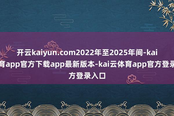 开云kaiyun.com2022年至2025年间-kai云体育app官方下载app最新版本-kai云体育app官方登录入口