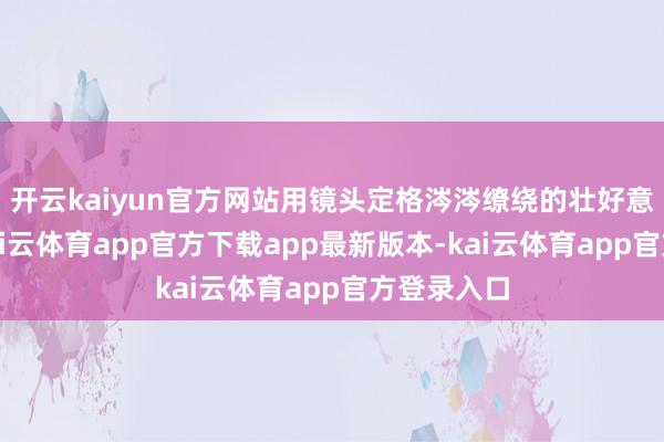 开云kaiyun官方网站用镜头定格涔涔缭绕的壮好意思画面-kai云体育app官方下载app最新版本-kai云体育app官方登录入口