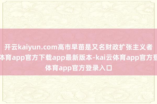 开云kaiyun.com高市早苗是又名财政扩张主义者-kai云体育app官方下载app最新版本-kai云体育app官方登录入口