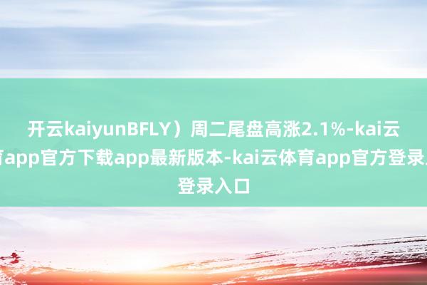 开云kaiyunBFLY)周二尾盘高涨2.1%-kai云体育app官方下载app最新版本-kai云体育app官方登录入口