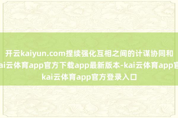 开云kaiyun.com捏续强化互相之间的计谋协同和需求对接-kai云体育app官方下载app最新版本-kai云体育app官方登录入口