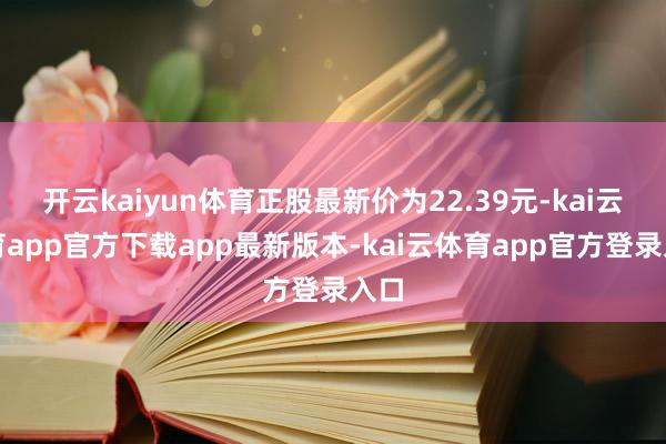开云kaiyun体育正股最新价为22.39元-kai云体育app官方下载app最新版本-kai云体育app官方登录入口