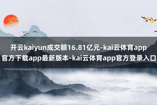 开云kaiyun成交额16.81亿元-kai云体育app官方下载app最新版本-kai云体育app官方登录入口
