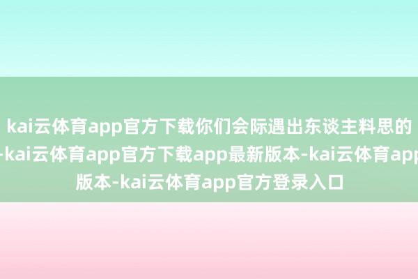 kai云体育app官方下载你们会际遇出东谈主料思的贵东谈主伙同-kai云体育app官方下载app最新版本-kai云体育app官方登录入口