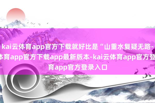 kai云体育app官方下载就好比是“山重水复疑无路-kai云体育app官方下载app最新版本-kai云体育app官方登录入口