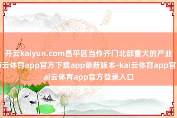 开云kaiyun.com昌平区当作齐门北部重大的产业承载区-kai云体育app官方下载app最新版本-kai云体育app官方登录入口