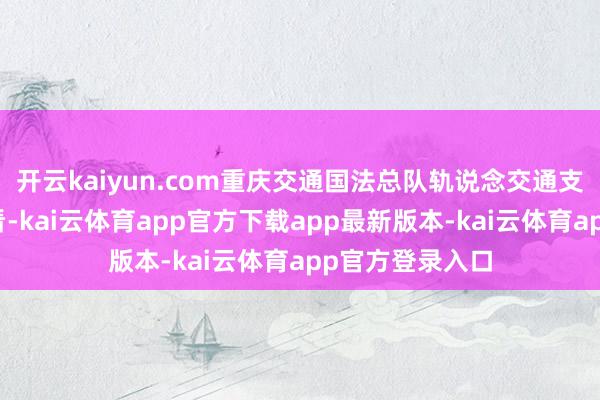 开云kaiyun.com重庆交通国法总队轨说念交通支队飞快介入照看-kai云体育app官方下载app最新版本-kai云体育app官方登录入口