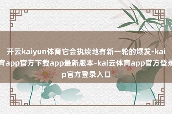 开云kaiyun体育它会执续地有新一轮的爆发-kai云体育app官方下载app最新版本-kai云体育app官方登录入口