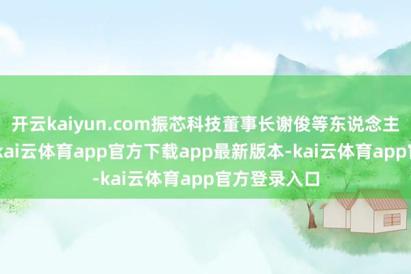 开云kaiyun.com振芯科技董事长谢俊等东说念主称：“近日-kai云体育app官方下载app最新版本-kai云体育app官方登录入口