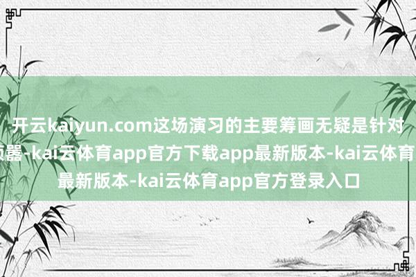 开云kaiyun.com这场演习的主要筹画无疑是针对台独势力和外部烦嚣-kai云体育app官方下载app最新版本-kai云体育app官方登录入口